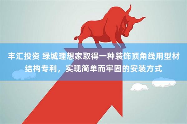 丰汇投资 绿城理想家取得一种装饰顶角线用型材结构专利，实现简单而牢固的安装方式