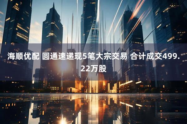 海顺优配 圆通速递现5笔大宗交易 合计成交499.22万股