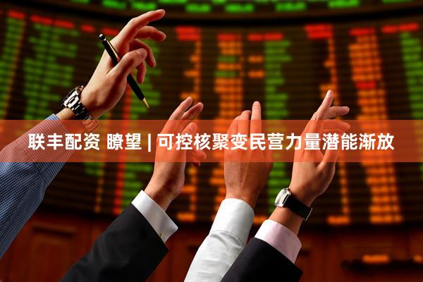 联丰配资 瞭望 | 可控核聚变民营力量潜能渐放
