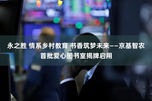 永之胜 情系乡村教育 书香筑梦未来——京基智农首批爱心图书室揭牌启用