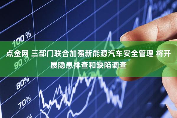 点金网 三部门联合加强新能源汽车安全管理 将开展隐患排查和缺陷调查