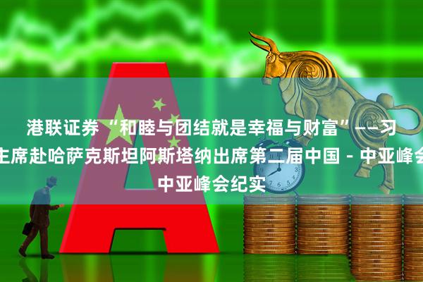 港联证券 “和睦与团结就是幸福与财富”——习近平主席赴哈萨克斯坦阿斯塔纳出席第二届中国－中亚峰会纪实