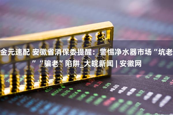 金元速配 安徽省消保委提醒：警惕净水器市场“坑老”“骗老”陷阱_大皖新闻 | 安徽网