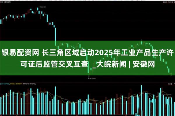 银易配资网 长三角区域启动2025年工业产品生产许可证后监管交叉互查  _大皖新闻 | 安徽网