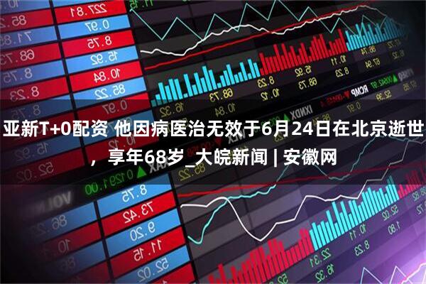 亚新T+0配资 他因病医治无效于6月24日在北京逝世，享年68岁_大皖新闻 | 安徽网