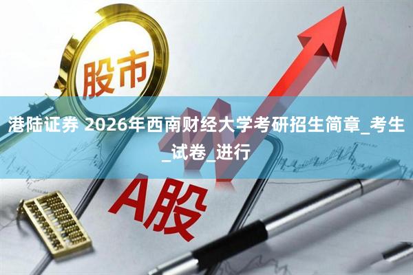 港陆证券 2026年西南财经大学考研招生简章_考生_试卷_进行