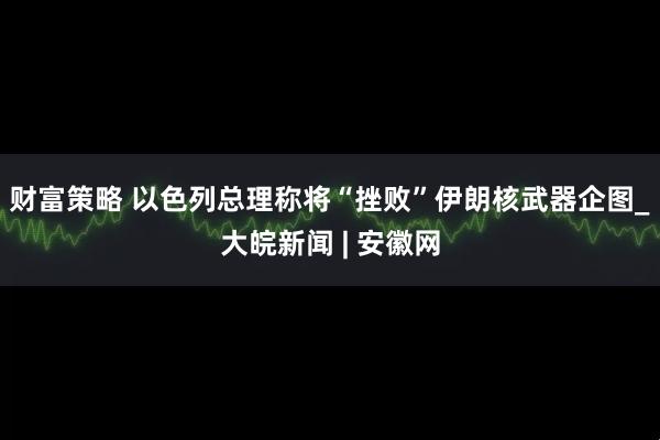 财富策略 以色列总理称将“挫败”伊朗核武器企图_大皖新闻 | 安徽网