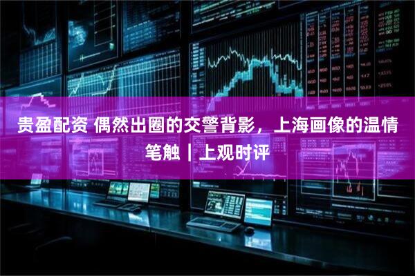 贵盈配资 偶然出圈的交警背影，上海画像的温情笔触｜上观时评