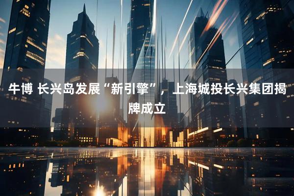 牛博 长兴岛发展“新引擎”，上海城投长兴集团揭牌成立