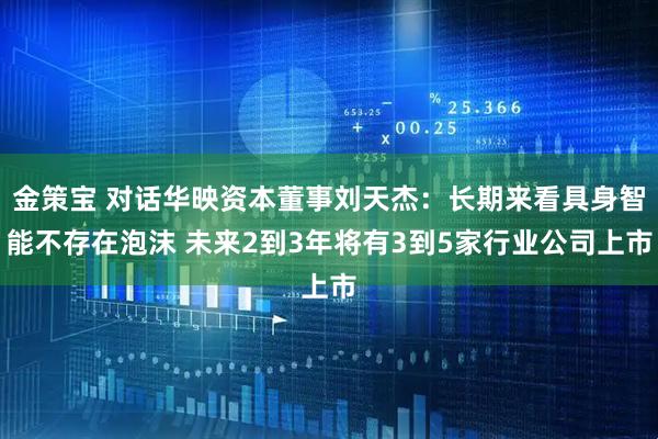 金策宝 对话华映资本董事刘天杰：长期来看具身智能不存在泡沫 未来2到3年将有3到5家行业公司上市
