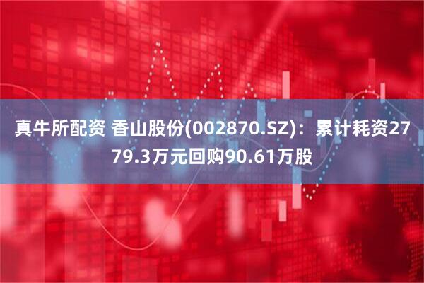 真牛所配资 香山股份(002870.SZ)：累计耗资2779.3万元回购90.61万股