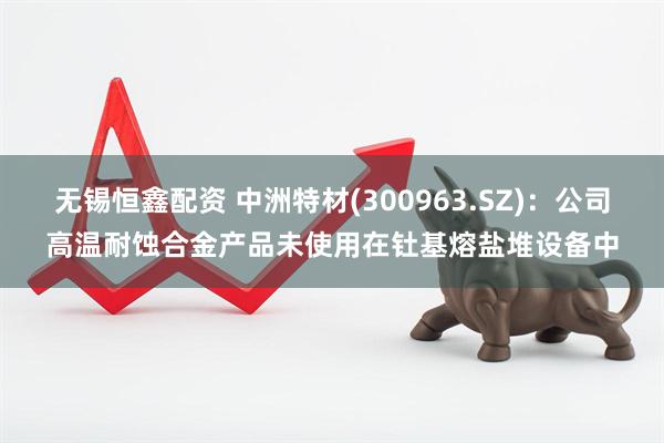 无锡恒鑫配资 中洲特材(300963.SZ)：公司高温耐蚀合金产品未使用在钍基熔盐堆设备中