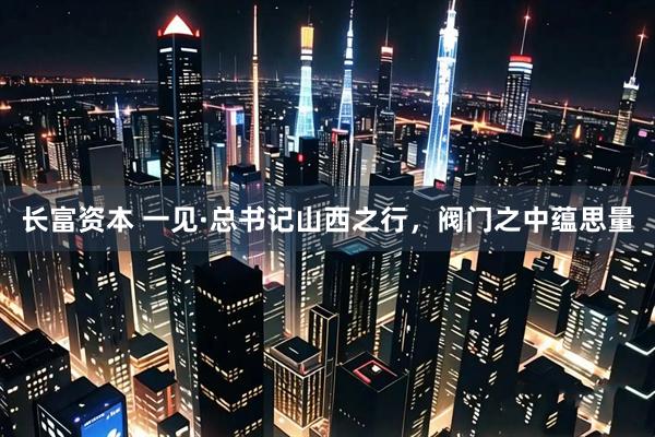 长富资本 一见·总书记山西之行，阀门之中蕴思量