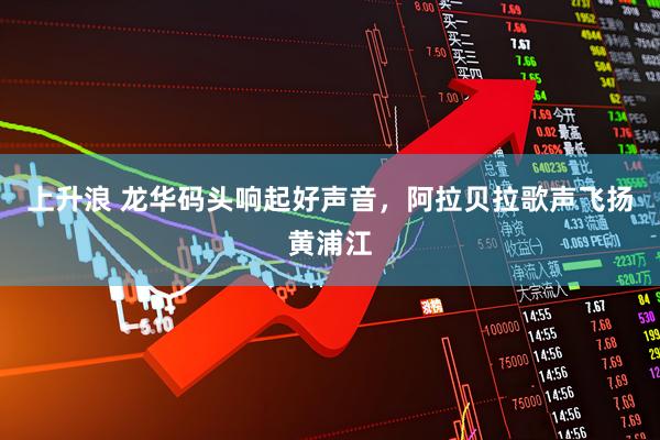 上升浪 龙华码头响起好声音，阿拉贝拉歌声飞扬黄浦江