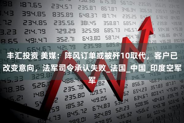 丰汇投资 美媒：阵风订单或被歼10取代，客户已改变意向，法军司令承认失败_法国_中国_印度空军