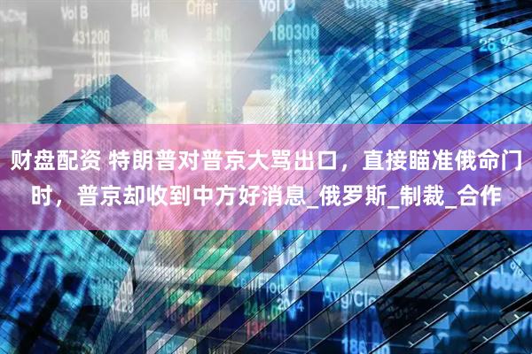财盘配资 特朗普对普京大骂出口，直接瞄准俄命门时，普京却收到中方好消息_俄罗斯_制裁_合作