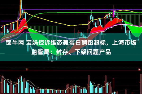 锦牛网 宝妈控诉维态美蛋白酶铅超标，上海市场监管局：封存、下架问题产品