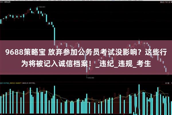 9688策略宝 放弃参加公务员考试没影响？这些行为将被记入诚信档案！_违纪_违规_考生
