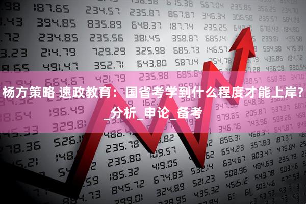 杨方策略 速政教育：国省考学到什么程度才能上岸?_分析_申论_备考