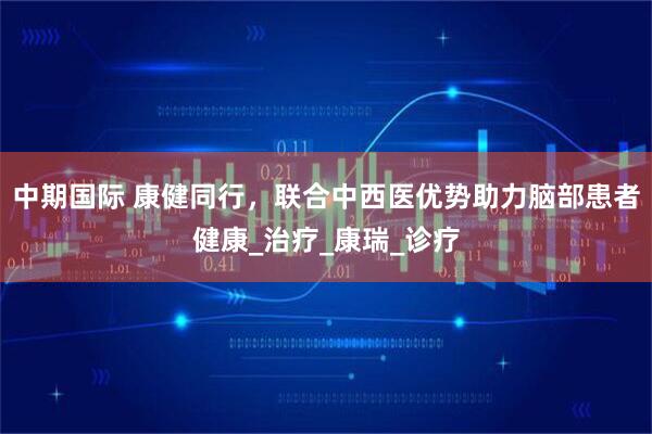 中期国际 康健同行，联合中西医优势助力脑部患者健康_治疗_康瑞_诊疗