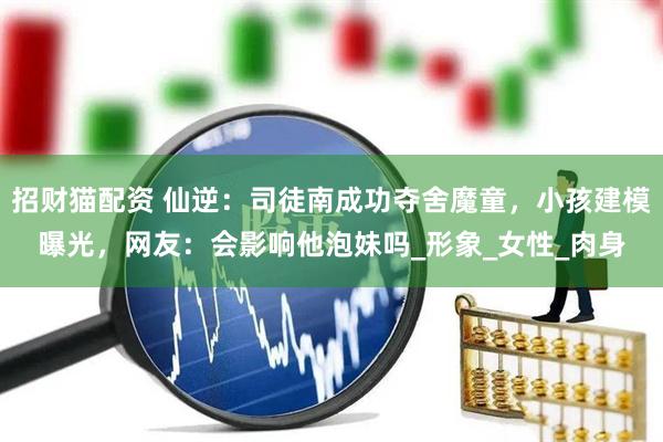 招财猫配资 仙逆：司徒南成功夺舍魔童，小孩建模曝光，网友：会影响他泡妹吗_形象_女性_肉身