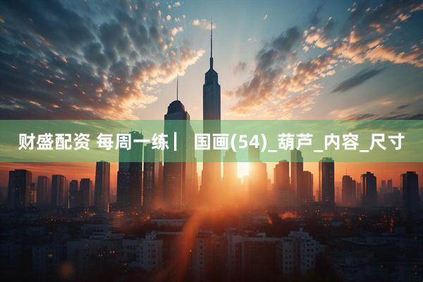 财盛配资 每周一练 ▏国画(54)_葫芦_内容_尺寸