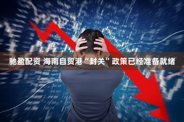 驰盈配资 海南自贸港“封关”政策已经准备就绪