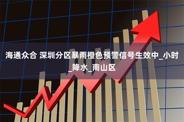 海通众合 深圳分区暴雨橙色预警信号生效中_小时_降水_南山区