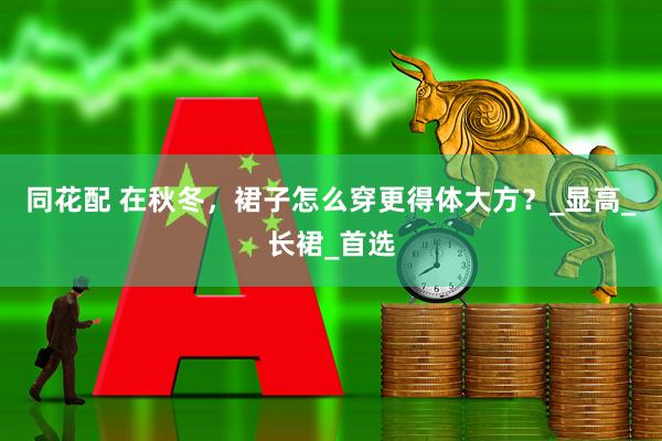 同花配 在秋冬，裙子怎么穿更得体大方？_显高_长裙_首选