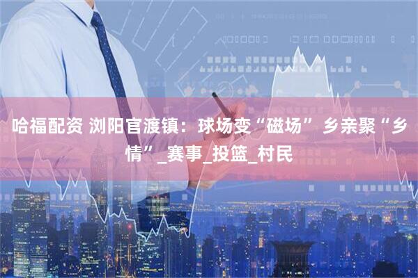 哈福配资 浏阳官渡镇：球场变“磁场” 乡亲聚“乡情”_赛事_投篮_村民