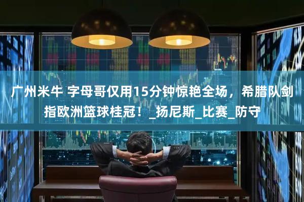 广州米牛 字母哥仅用15分钟惊艳全场，希腊队剑指欧洲篮球桂冠！_扬尼斯_比赛_防守