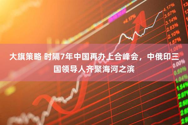 大旗策略 时隔7年中国再办上合峰会，中俄印三国领导人齐聚海河之滨