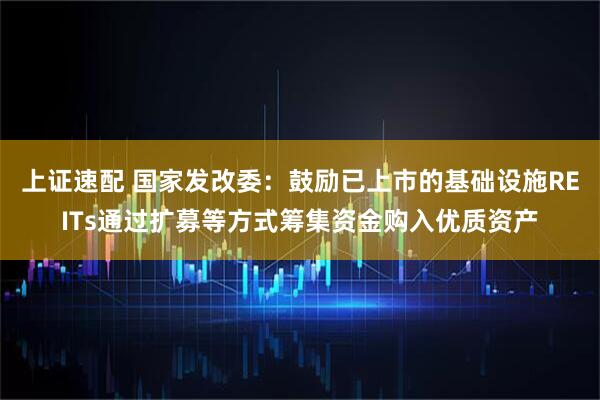 上证速配 国家发改委：鼓励已上市的基础设施REITs通过扩募等方式筹集资金购入优质资产