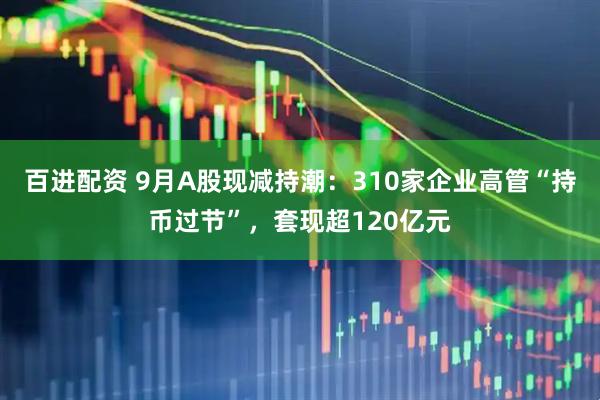 百进配资 9月A股现减持潮：310家企业高管“持币过节”，套现超120亿元