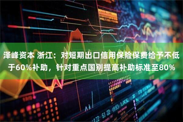 泽峰资本 浙江：对短期出口信用保险保费给予不低于60%补助，针对重点国别提高补助标准至80%