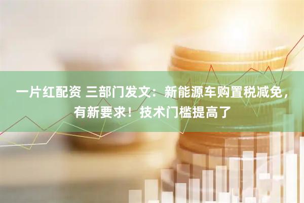一片红配资 三部门发文：新能源车购置税减免，有新要求！技术门槛提高了