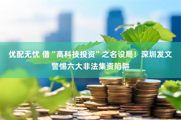 优配无忧 借“高科技投资”之名设局！深圳发文警惕六大非法集资陷阱