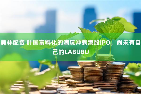 美林配资 叶国富孵化的潮玩冲刺港股IPO，尚未有自己的LABUBU