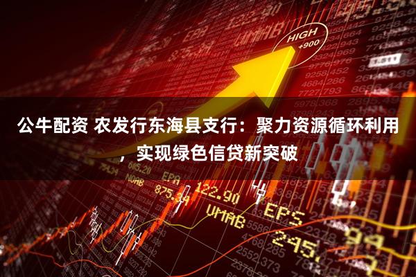公牛配资 农发行东海县支行:聚力资源循环利用,实现绿色信贷新突破